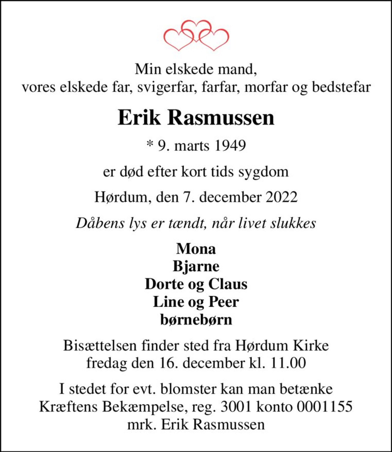 Min elskede mand, vores elskede far, svigerfar, farfar, morfar og bedstefar
Erik Rasmussen
* 9. marts 1949
er død efter kort tids sygdom
Hørdum, den 7. december 2022
Dåbens lys er tændt, når livet slukkes
Mona Bjarne Dorte og Claus Line og Peer børnebørn
Bisættelsen finder sted fra Hørdum Kirke  fredag den 16. december kl. 11.00 
I stedet for evt. blomster kan man betænke
					Kræftens Bekæmpelse reg.3001konto0001155mrk. Erik
					Rasmussen