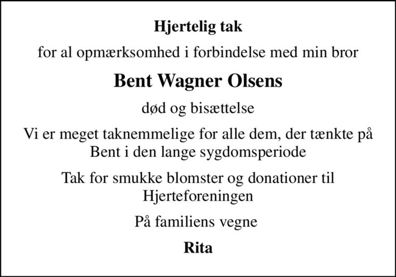 Hjertelig tak
for al opmærksomhed i forbindelse med min bror
Bent Wagner Olsens
død og bisættelse
Vi er meget taknemmelige for alle dem, der tænkte på Bent i den lange sygdomsperiode
Tak for smukke blomster og donationer til Hjerteforeningen
På familiens vegne 
Rita