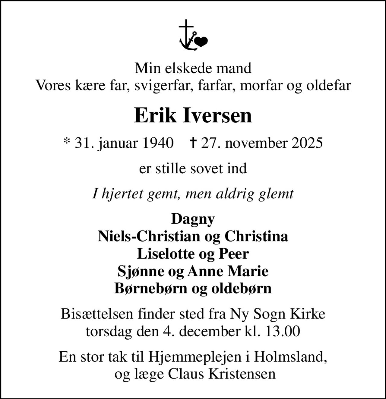 Min elskede mand Vores kære far, svigerfar, farfar, morfar og oldefar
Erik Iversen
* 31. januar 1940    ✝ 27. november 2025
er stille sovet ind
I hjertet gemt, men aldrig glemt
Dagny Niels-Christian og Christina Liselotte og Peer Sjønne og Anne Marie Børnebørn og oldebørn
Bisættelsen finder sted fra Ny Sogn Kirke  torsdag den 4. december kl. 13.00 
En stor tak til Hjemmeplejen i Holmsland,  og læge Claus Kristensen