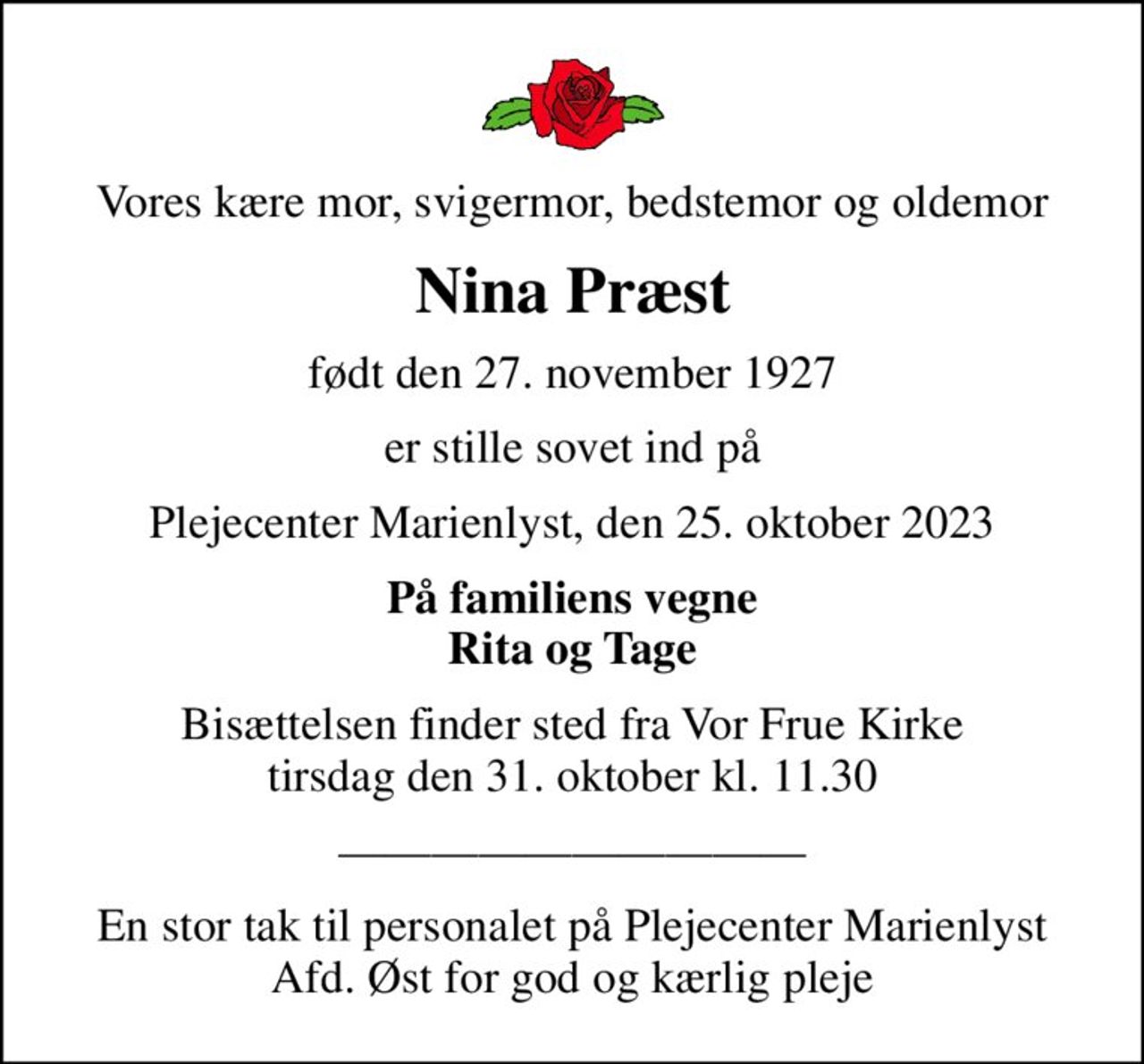 Vores kære mor, svigermor, bedstemor og oldemor
Nina Præst
født den 27. november 1927
er stille sovet ind på
Plejecenter Marienlyst, den 25. oktober 2023
På familiens vegne Rita og Tage
Bisættelsen finder sted fra Vor Frue Kirke  tirsdag den 31. oktober kl. 11.30 
En stor tak til personalet på Plejecenter Marienlyst Afd. Øst for god og kærlig pleje