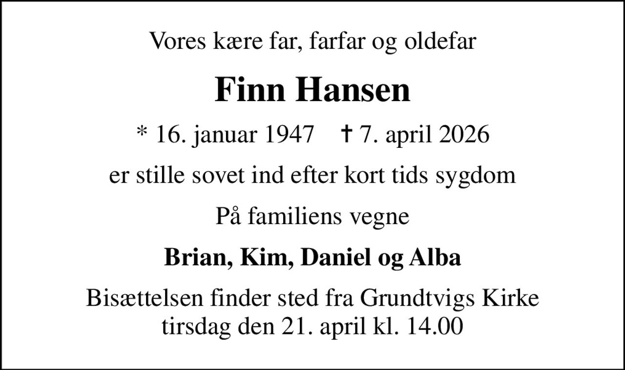 Vores kære far, farfar og oldefar
Finn Hansen
* 16. januar 1947    ✝ 7. april 2026
er stille sovet ind efter kort tids sygdom
På familiens vegne
Brian, Kim, Daniel og Alba
Bisættelsen finder sted fra Grundtvigs Kirke  tirsdag den 21. april kl. 14.00