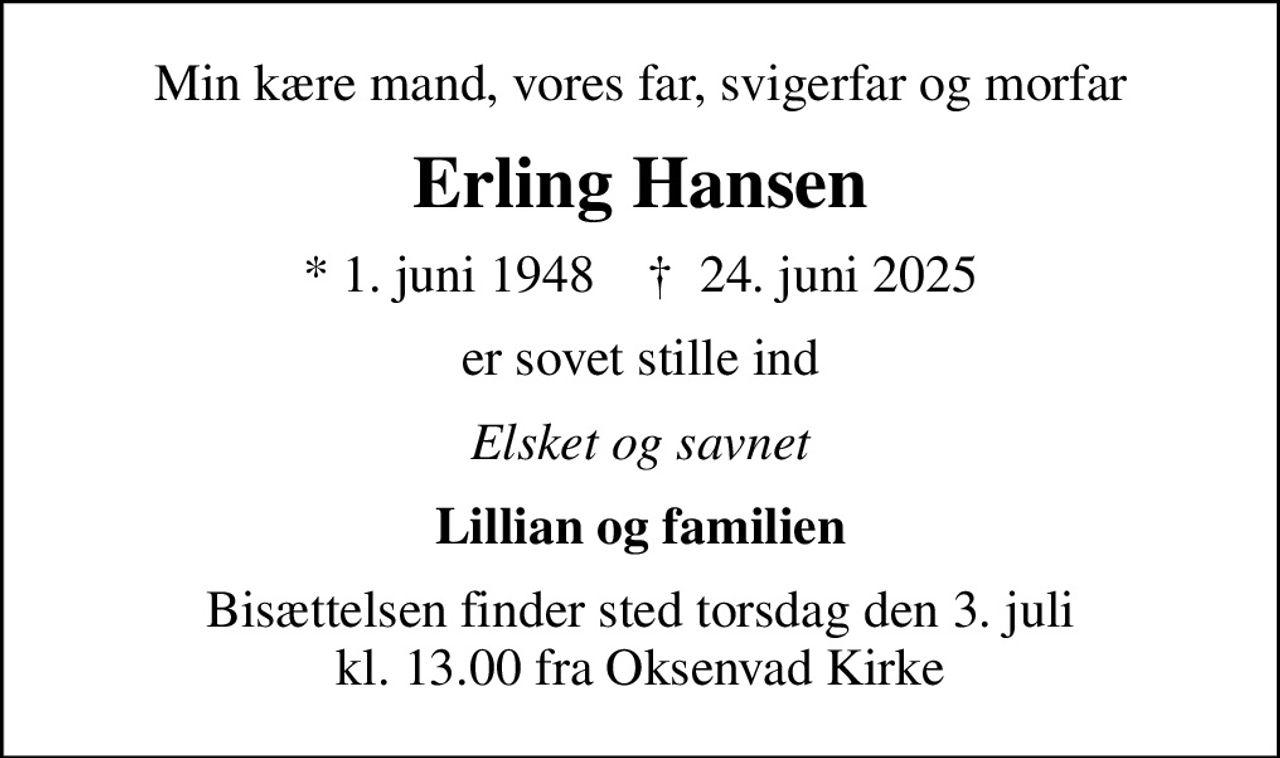 Min kære mand, vores far, svigerfar og morfar
Erling Hansen
* 1. juni 1948    ✝ 24. juni 2025
er sovet stille ind
Elsket og savnet
Lillian og familien
Bisættelsen finder sted torsdag den 3. juli kl. 13.00 fra Oksenvad Kirke