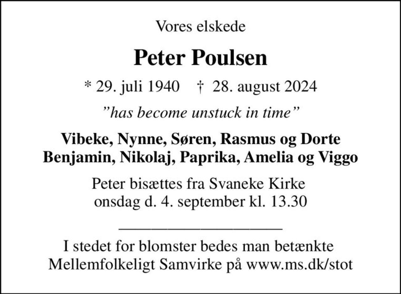 Vores elskede
Peter Poulsen
* 29. juli 1940    ✝ 28. august 2024
has become unstuck in time
Vibeke, Nynne, Søren, Rasmus og Dorte Benjamin, Nikolaj, Paprika, Amelia og Viggo
Peter bisættes fra Svaneke Kirke  onsdag d. 4. september kl. 13.30
 I stedet for blomster bedes man betænkte  Mellemfolkeligt Samvirke på www.ms.dk/stot
