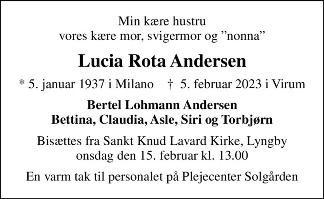 Min kære hustru vores kære mor, svigermor og nonna
Lucia Rota Andersen
* 5. januar 1937 i Milano    ✝ 5. februar 2023 i Virum
Bertel Lohmann Andersen Bettina, Claudia, Asle, Siri og Torbjørn
Bisættes fra Sankt Knud Lavard Kirke, Lyngby onsdag den 15. februar kl. 13.00
En varm tak til personalet på Plejecenter Solgården