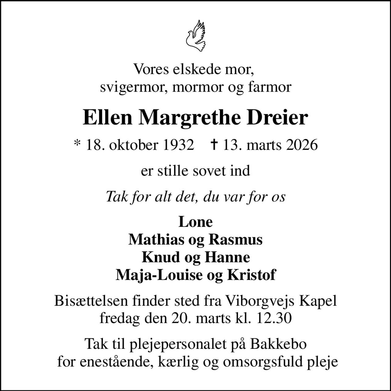 Vores elskede mor,  svigermor, mormor og farmor
Ellen Margrethe Dreier
* 18. oktober 1932    ✝ 13. marts 2026
er stille sovet ind
Tak for alt det, du var for os
Lone Mathias og Rasmus Knud og Hanne Maja-Louise og Kristof
Bisættelsen finder sted fra Viborgvejs Kapel  fredag den 20. marts kl. 12.30 
Tak til plejepersonalet på Bakkebo  for enestående, kærlig og omsorgsfuld pleje