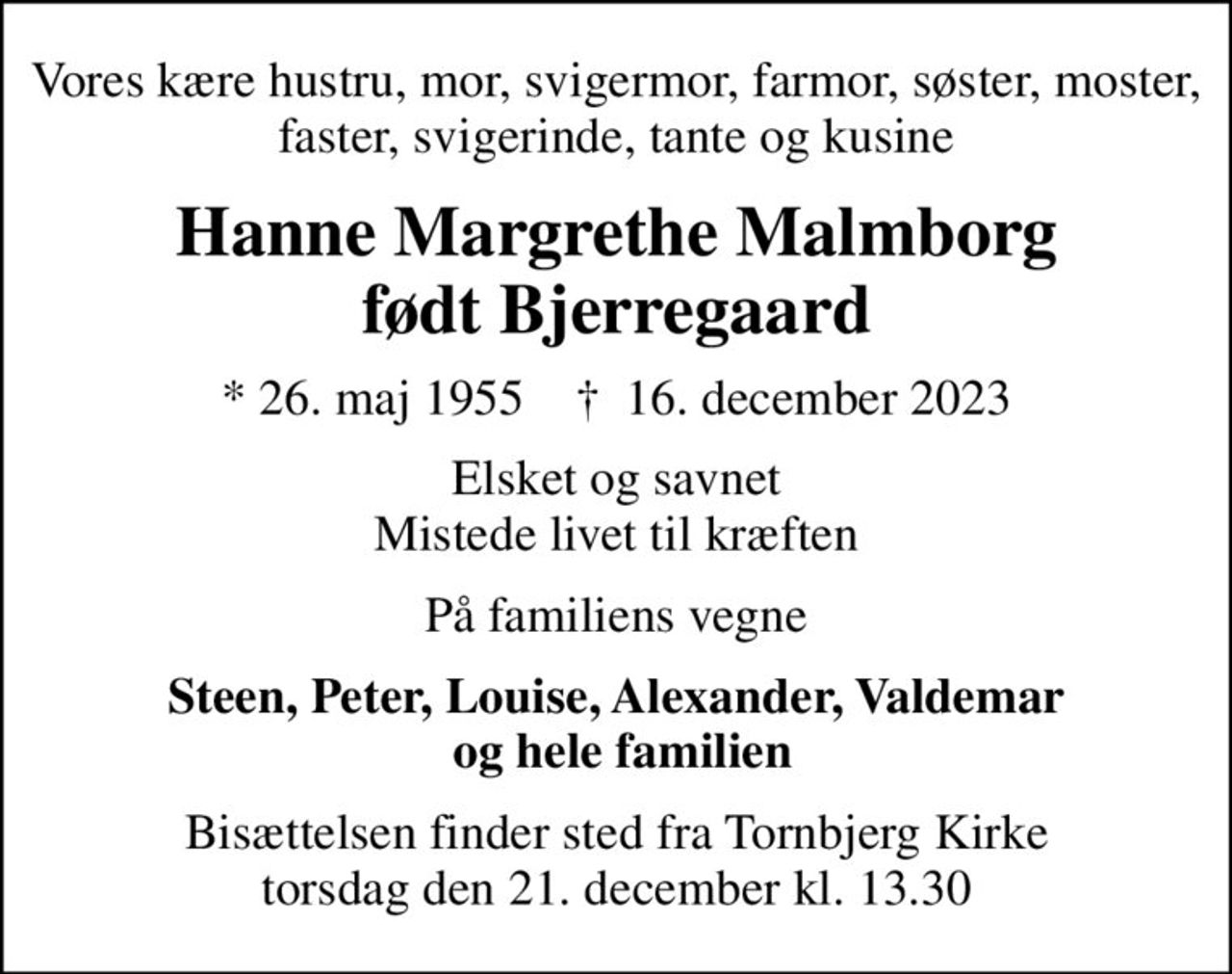 Vores kære hustru, mor, svigermor, farmor, søster, moster, faster, svigerinde, tante og kusine
Hanne Margrethe Malmborg født Bjerregaard
* 26. maj 1955    ✝ 16. december 2023
Elsket og savnet Mistede livet til kræften
På familiens vegne
Steen, Peter, Louise, Alexander, Valdemar  og hele familien
Bisættelsen finder sted fra Tornbjerg Kirke  torsdag den 21. december kl. 13.30