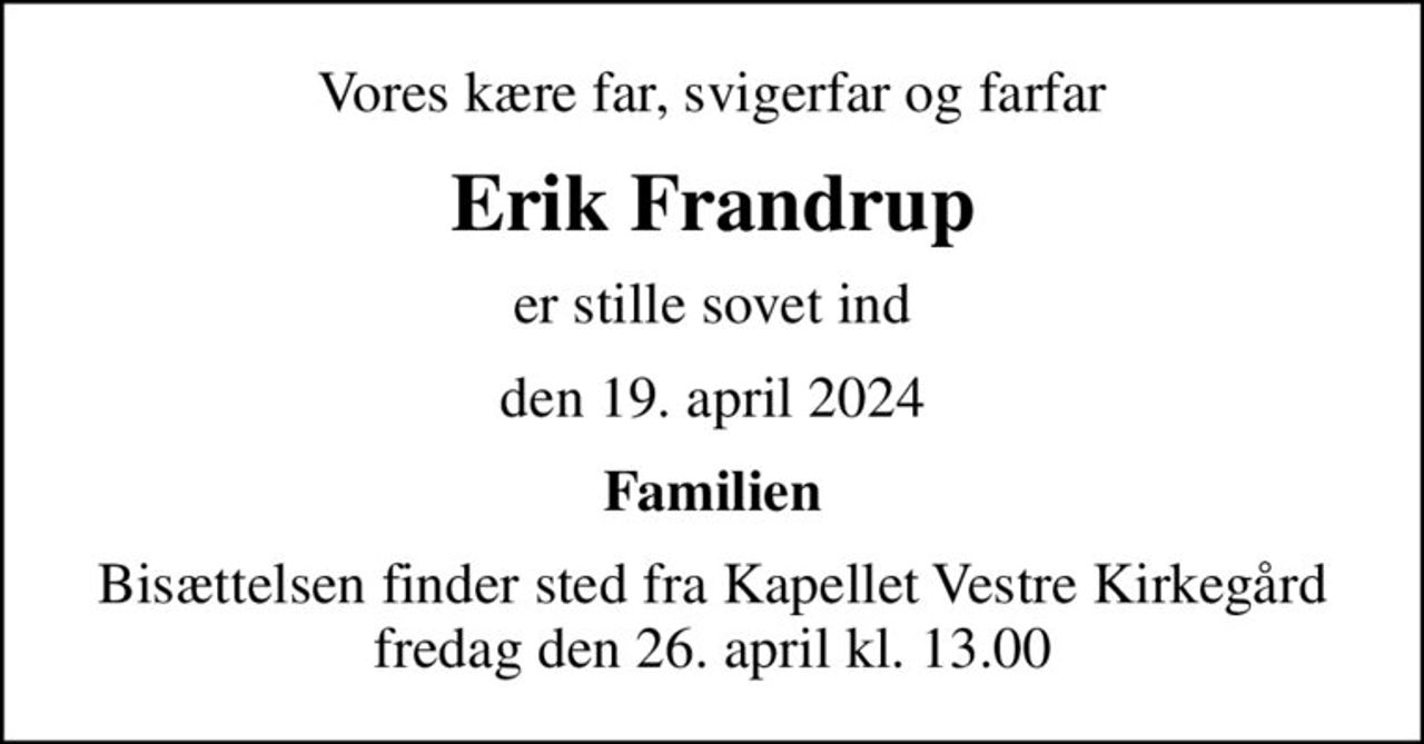 Vores kære far, svigerfar og farfar
Erik Frandrup
er stille sovet ind
den 19. april 2024
Familien
Bisættelsen finder sted fra Kapellet Vestre Kirkegård  fredag den 26. april kl. 13.00