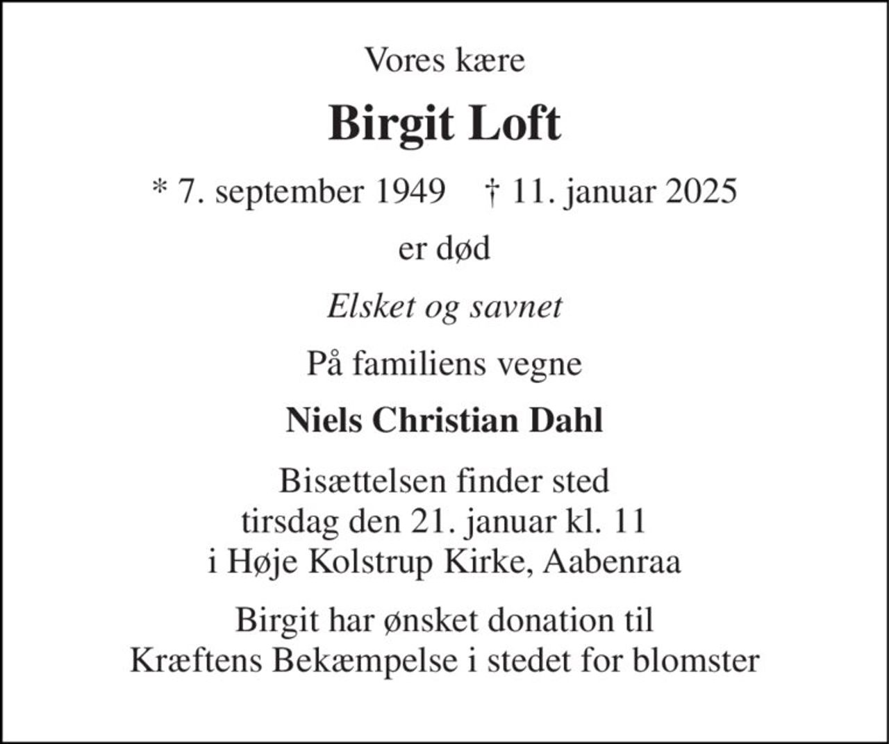Vores kære 
Birgit Loft 
* 7. september 1949    † 11. januar 2025 
er død 
Elsket og savnet 
På familiens vegne 
Niels Christian Dahl 
Bisættelsen finder sted tirsdag den 21. januar kl. 11 i Høje Kolstrup Kirke, Aabenraa 
Birgit har ønsket donation til Kræftens Bekæmpelse i stedet for blomster