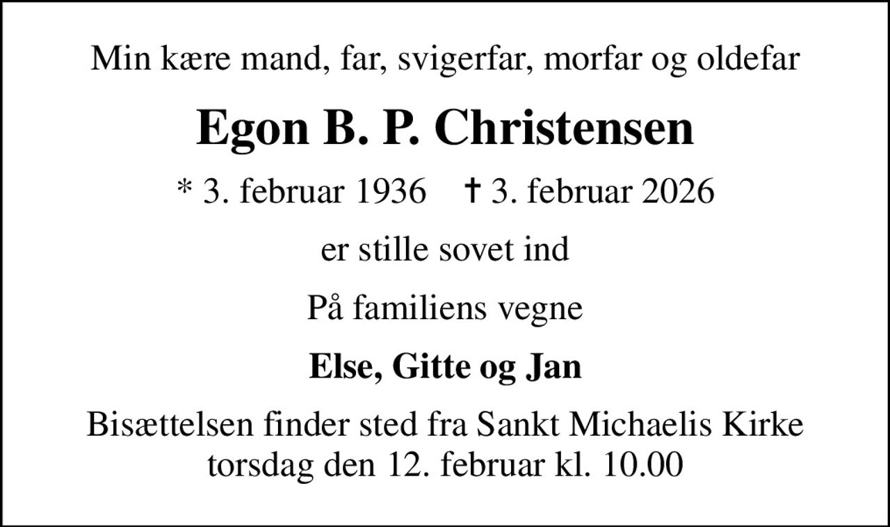 Min kære mand, far, svigerfar, morfar og oldefar
Egon B. P. Christensen
* 3. februar 1936    ✝ 3. februar 2026
er stille sovet ind
På familiens vegne
Else, Gitte og Jan
Bisættelsen finder sted fra Sankt Michaelis Kirke  torsdag den 12. februar kl. 10.00