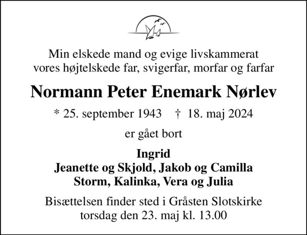 Min elskede mand og evige livskammerat vores højtelskede far, svigerfar, morfar og farfar
Normann Peter Enemark Nørlev
* 25. september 1943    ✝ 18. maj 2024
er gået bort
Ingrid Jeanette og Skjold, Jakob og Camilla Storm, Kalinka, Vera og Julia
Bisættelsen finder sted i Gråsten Slotskirke  torsdag den 23. maj kl. 13.00