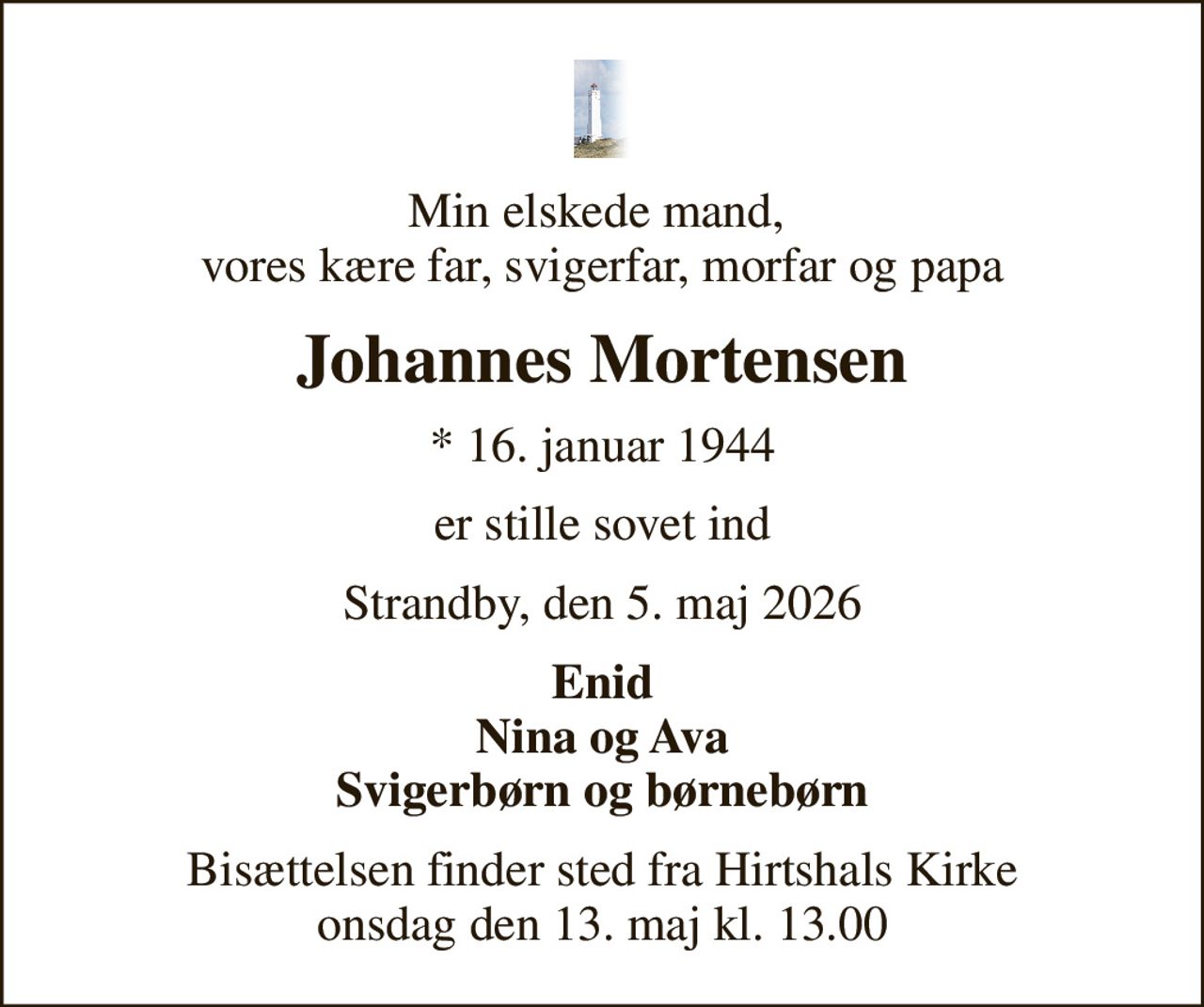 Min elskede mand,  vores kære far, svigerfar, morfar og papa
Johannes Mortensen
* 16. januar 1944
er stille sovet ind
Strandby, den 5. maj 2026
Enid Nina og Ava Svigerbørn og børnebørn
Bisættelsen finder sted fra Hirtshals Kirke  onsdag den 13. maj kl. 13.00