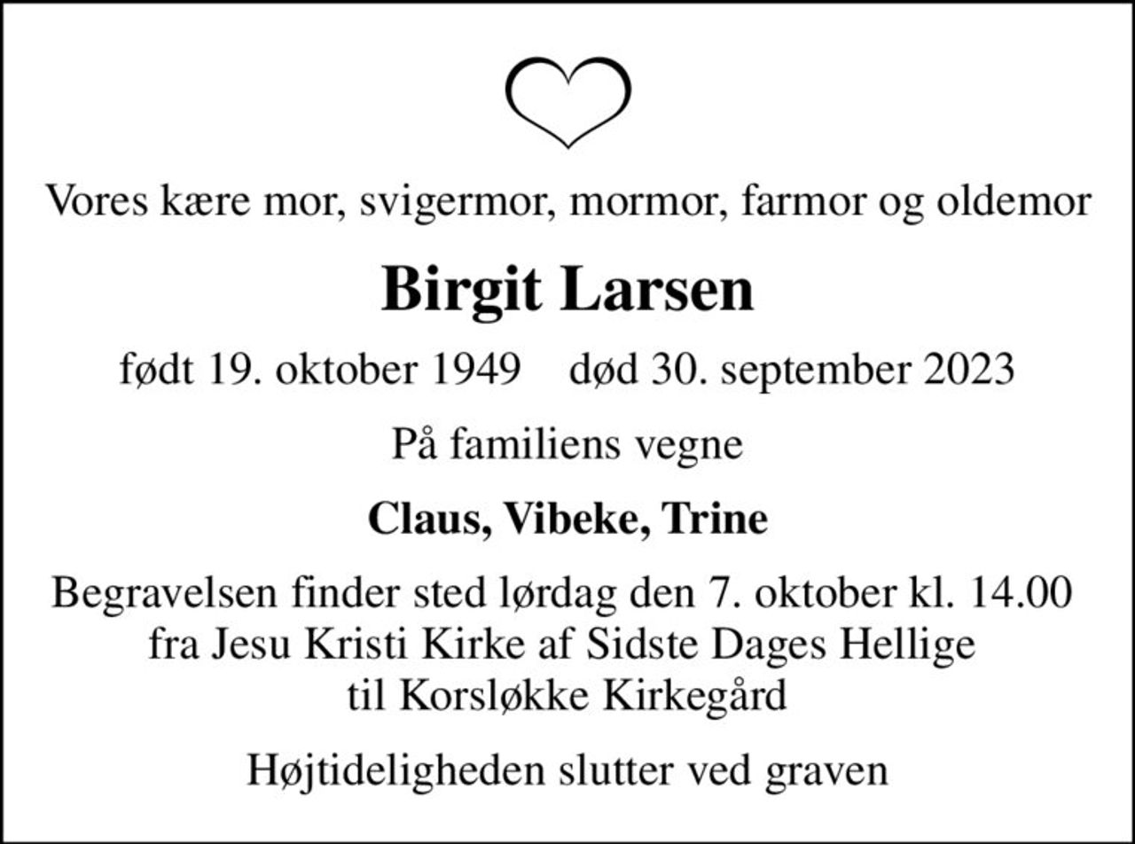 Vores kære mor, svigermor, mormor, farmor og oldemor
Birgit Larsen
født 19. oktober 1949    død 30. september 2023
På familiens vegne
Claus, Vibeke, Trine
Begravelsen finder sted lørdag den 7. oktober kl. 14.00  fra Jesu Kristi Kirke af Sidste Dages Hellige  til Korsløkke Kirkegård
Højtideligheden slutter ved graven
