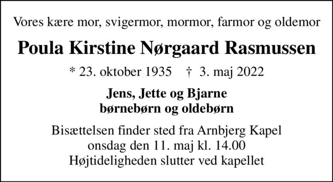 Vores kære mor, svigermor, mormor, farmor og oldemor
Poula Kirstine Nørgaard Rasmussen
* 23. oktober 1935    ✝ 3. maj 2022
Jens, Jette og Bjarne børnebørn og oldebørn
Bisættelsen finder sted fra Arnbjerg Kapel  onsdag den 11. maj kl. 14.00  Højtideligheden slutter ved kapellet