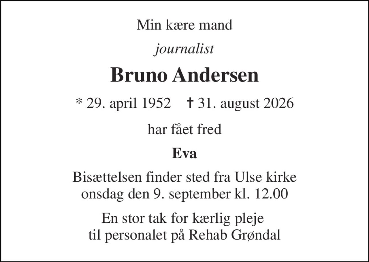 Min kære mand 
journalist 
Bruno Andersen 
*​ 29. april 1952​    ✝​ 31. august 2026 
har fået fred 
Eva 
Bisættelsen finder sted fra Ulse kirke onsdag den 9. september kl. 12.00 
En stor tak for kærlig pleje  til personalet på Rehab Grøndal