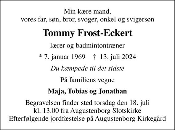 Min kære mand, vores far, søn, bror, svoger, onkel og svigersøn
Tommy Frost-Eckert
lærer og badmintontræner
* 7. januar 1969    &#x271d; 13. juli 2024
Du kæmpede til det sidste
På familiens vegne
Maja, Tobias og Jonathan
Begravelsen finder sted torsdag den 18. juli kl. 13.00 fra Augustenborg Slotskirke Efterfølgende jordfæstelse på Augustenborg Kirkegård