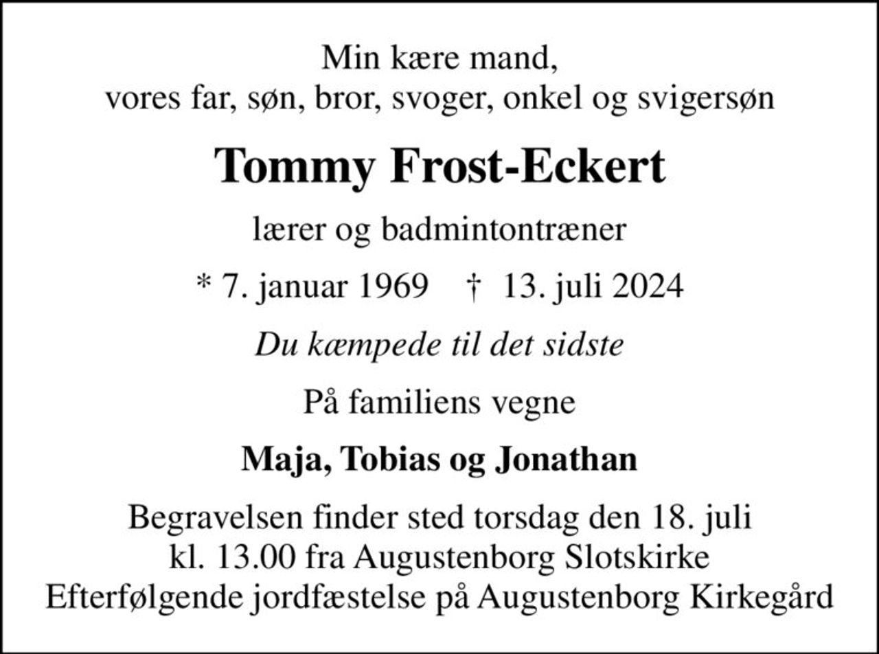Min kære mand, vores far, søn, bror, svoger, onkel og svigersøn
Tommy Frost-Eckert
lærer og badmintontræner
* 7. januar 1969    ✝ 13. juli 2024
Du kæmpede til det sidste
På familiens vegne
Maja, Tobias og Jonathan
Begravelsen finder sted torsdag den 18. juli kl. 13.00 fra Augustenborg Slotskirke Efterfølgende jordfæstelse på Augustenborg Kirkegård
