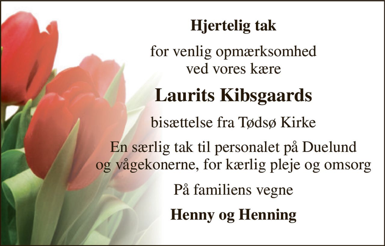 Hjertelig tak 
for venlig opmærksomhed ved vores kære 
Laurits Kibsgaards 
bisættelse fra Tødsø Kirke 
En særlig tak til personalet på Duelund og vågekonerne, for kærlig pleje og omsorg 
På familiens vegne 
Henny og Henning