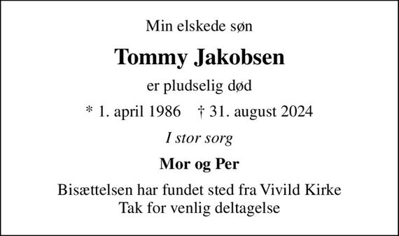 Min elskede søn
Tommy Jakobsen
er pludselig død
* 1. april 1986    &#x271d; 31. august 2024
I stor sorg
Mor og Per
Bisættelsen har fundet sted fra Vivild Kirke Tak for venlig deltagelse