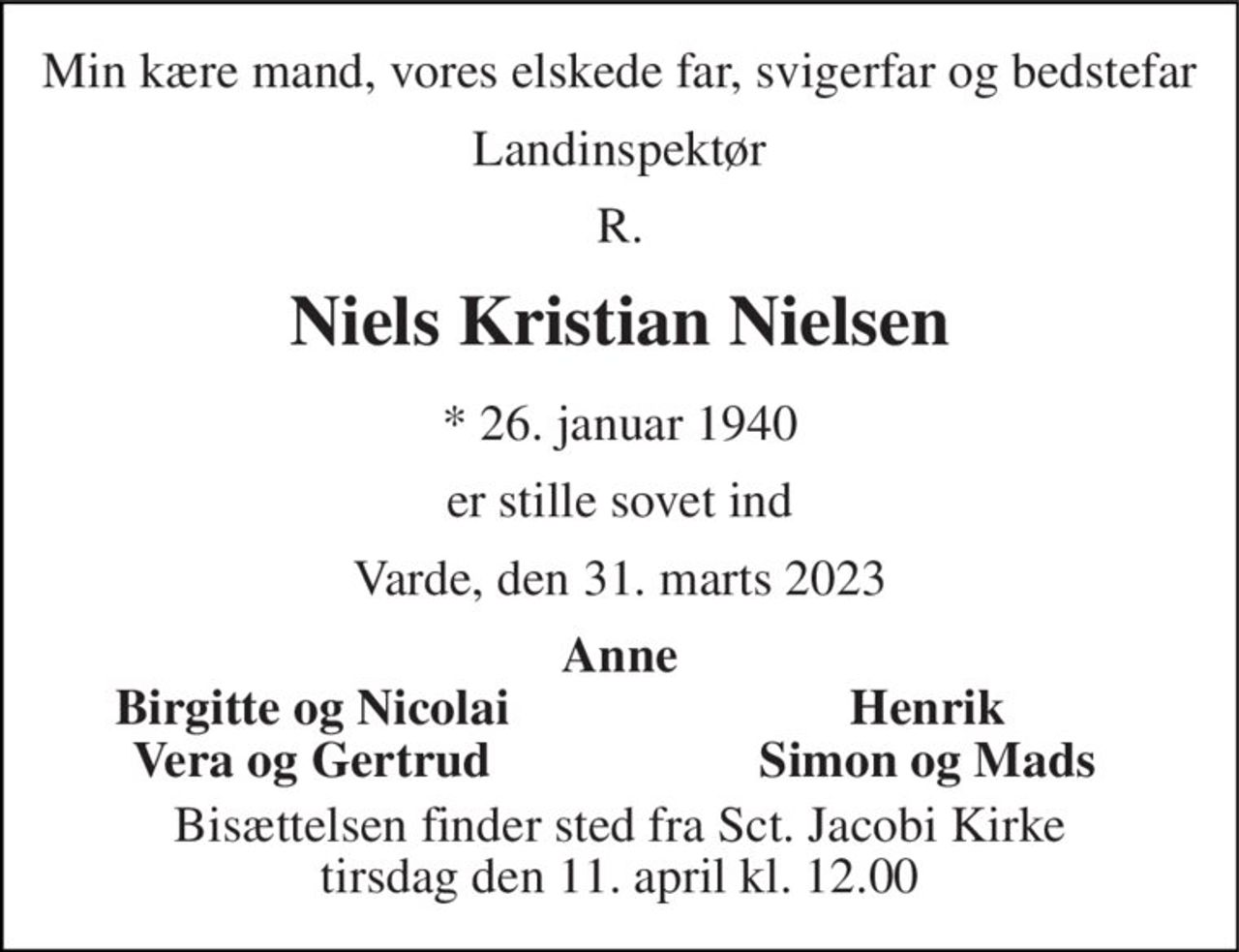 Min kære mand, vores elskede far, svigerfar og bedstefar 
Landinspektør 
R. 
Niels Kristian Nielsen 
*​ 26. januar 1940 
er stille sovet ind 
Varde, den 31. marts 2023 
Anne 
Birgitte og Nicolai 
Henrik 
Vera og Gertrud 
Simon og Mads 
Bisættelsen​ finder sted fra Sct. Jacobi Kirke​ tirsdag den 11. april​ kl. 12.00