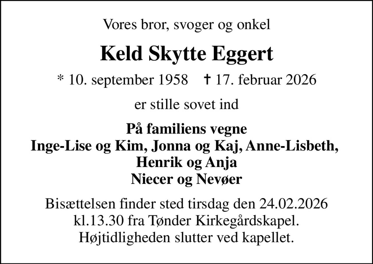 Vores bror, svoger og onkel
Keld Skytte Eggert
* 10. september 1958    ✝ 17. februar 2026
er stille sovet ind
På familiens vegne Inge-Lise og Kim, Jonna og Kaj, Anne-Lisbeth,  Henrik og Anja Niecer og Nevøer
Bisættelsen finder sted tirsdag den 24.02.2026 kl.13.30 fra Tønder Kirkegårdskapel. Højtidligheden slutter ved kapellet.