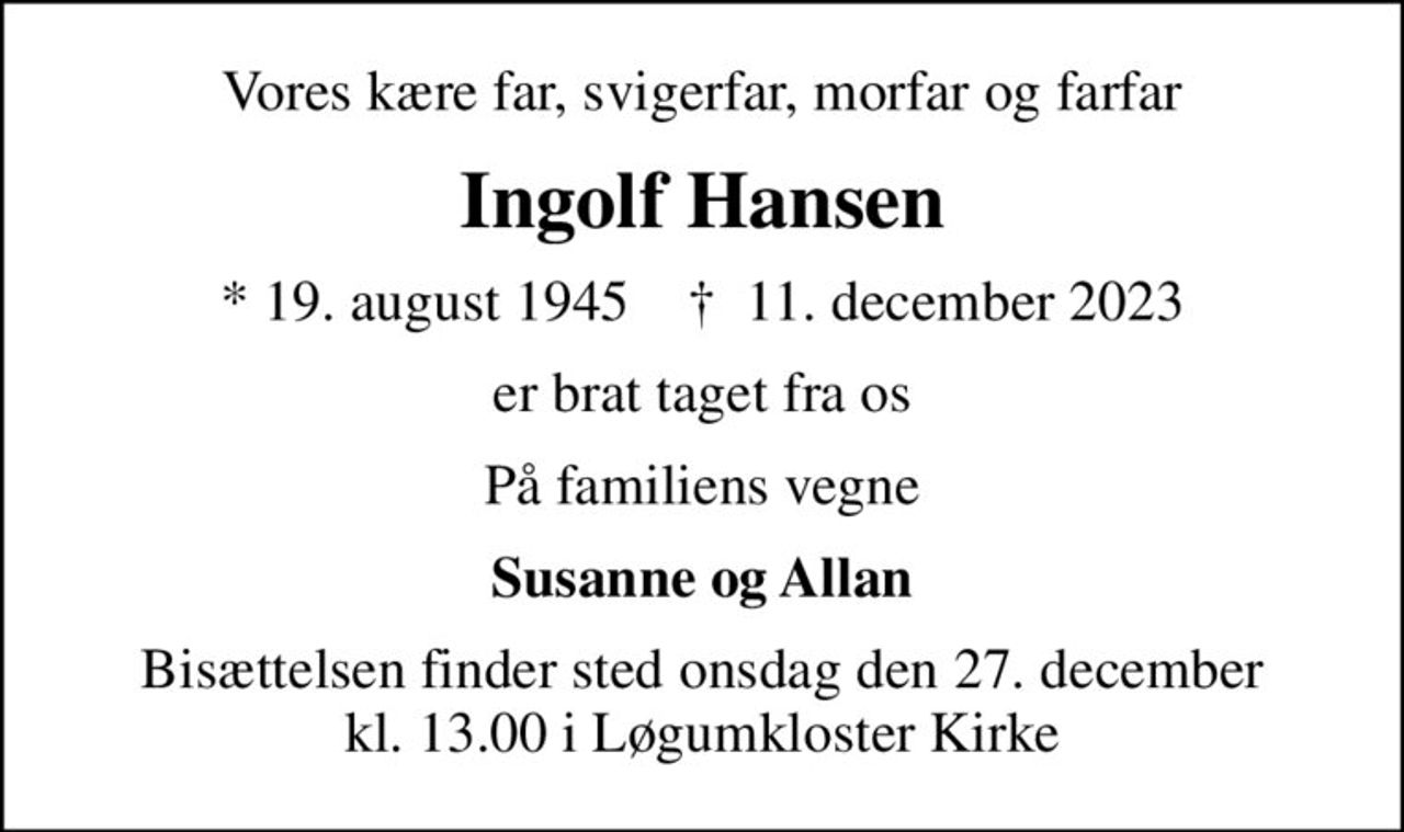 Vores kære far, svigerfar, morfar og farfar
Ingolf Hansen
* 19. august 1945    ✝ 11. december 2023
er brat taget fra os
På familiens vegne
Susanne og Allan
Bisættelsen finder sted onsdag den 27. december kl. 13.00 i Løgumkloster Kirke