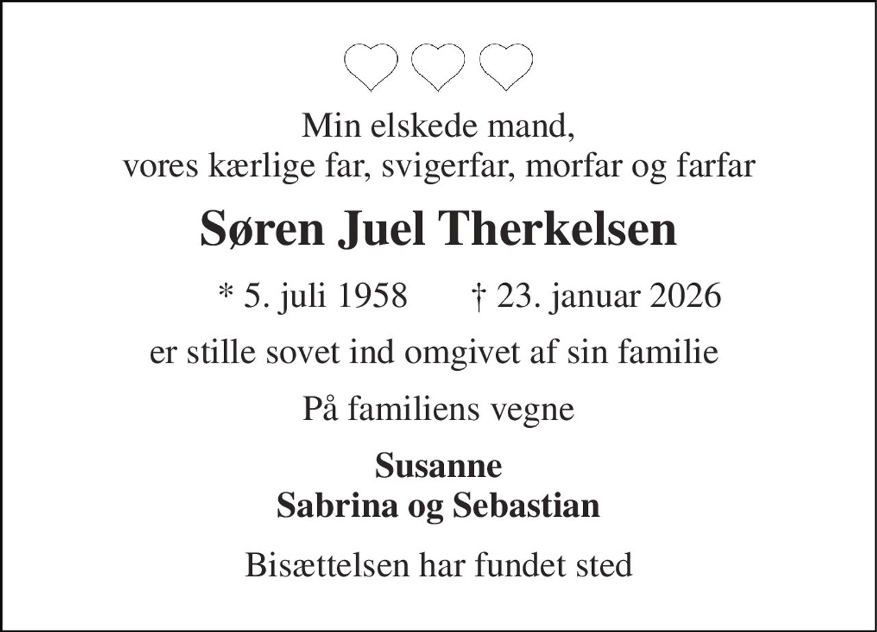 Min elskede mand, vores kærlige far, svigerfar, morfar og farfar 
Søren Juel Therkelsen 
* 5. juli 1958 
† 23. januar 2026 
er stille sovet ind omgivet af sin familie  
På familiens vegne 
Susanne Sabrina og Sebastian 
Bisættelsen har fundet sted