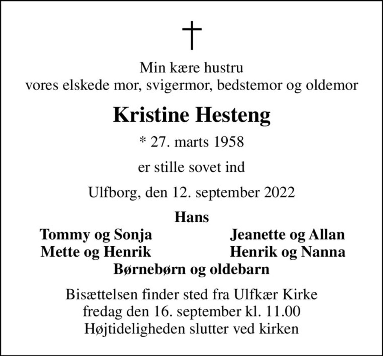 Min kære hustru vores elskede mor, svigermor, bedstemor og oldemor
Kristine Hesteng
* 27. marts 1958
er stille sovet ind
Ulfborg, den 12. september 2022
Hans
Tommy og Sonja
Jeanette og Allan
Mette og Henrik
Henrik og Nanna
Bisættelsen finder sted fra Ulfkær Kirke  fredag den 16. september kl. 11.00  Højtideligheden slutter ved kirken