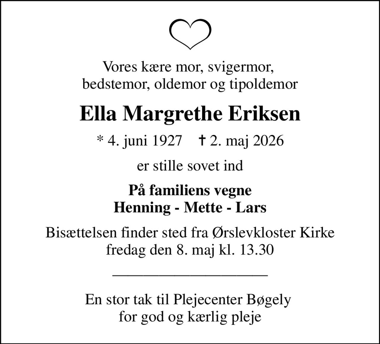 Vores kære mor, svigermor,  bedstemor, oldemor og tipoldemor
Ella Margrethe Eriksen
* 4. juni 1927    ✝ 2. maj 2026
er stille sovet ind
På familiens vegne Henning - Mette - Lars
Bisættelsen finder sted fra Ørslevkloster Kirke  fredag den 8. maj kl. 13.30 
En stor tak til Plejecenter Bøgely  for god og kærlig pleje