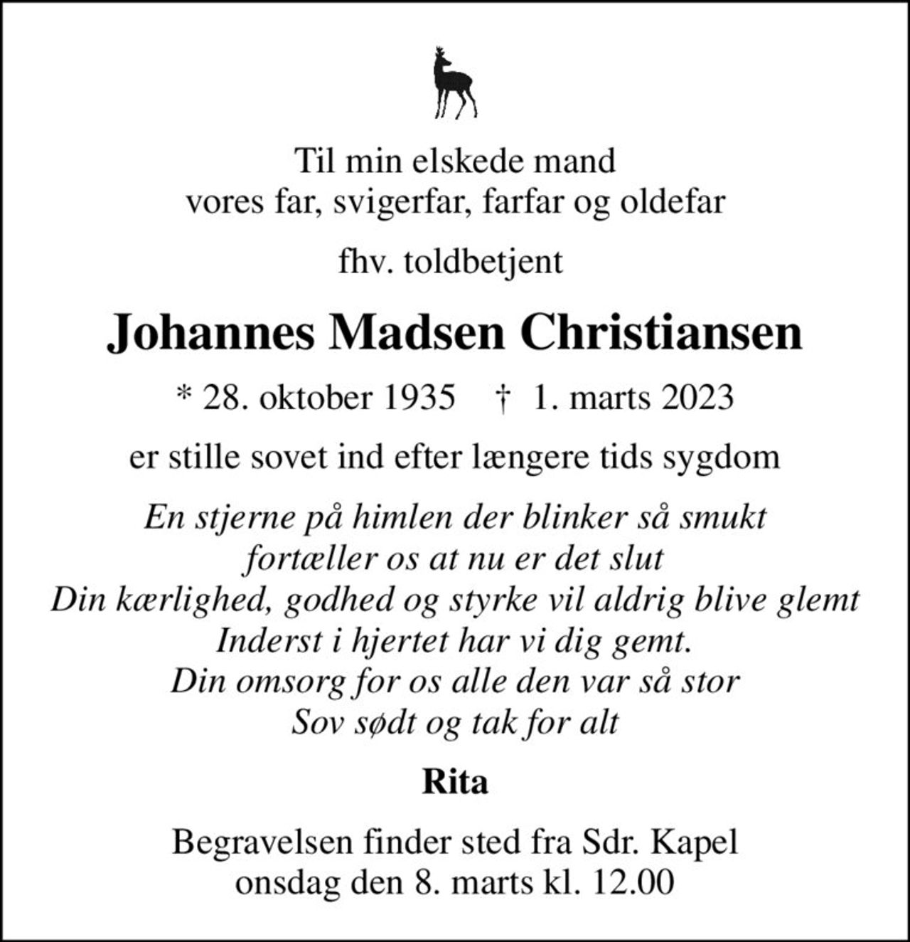 Til min elskede mand vores far, svigerfar, farfar og oldefar
fhv. toldbetjent 
Johannes Madsen Christiansen
* 28. oktober 1935    ✝ 1. marts 2023
er stille sovet ind efter længere tids sygdom
En stjerne på himlen der blinker så smukt fortæller os at nu er det slut Din kærlighed, godhed og styrke vil aldrig blive glemt Inderst i hjertet har vi dig gemt. Din omsorg for os alle den var så stor Sov sødt og tak for alt
Rita
Begravelsen har fundet sted