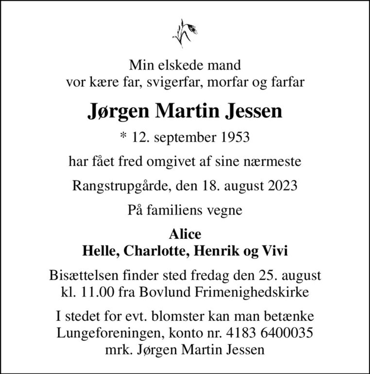 Min elskede mand vor kære far, svigerfar, morfar og farfar
Jørgen Martin Jessen
* 12. september 1953
har fået fred omgivet af sine nærmeste
Rangstrupgårde, den 18. august 2023
På familiens vegne
Alice Helle, Charlotte, Henrik og Vivi
Bisættelsen finder sted fredag den 25. august kl. 11.00 fra Bovlund Frimenighedskirke
I stedet for evt. blomster kan man betænke
					Lungeforeningen kontonr.41836400035mrk. Jørgen Martin
					Jessen