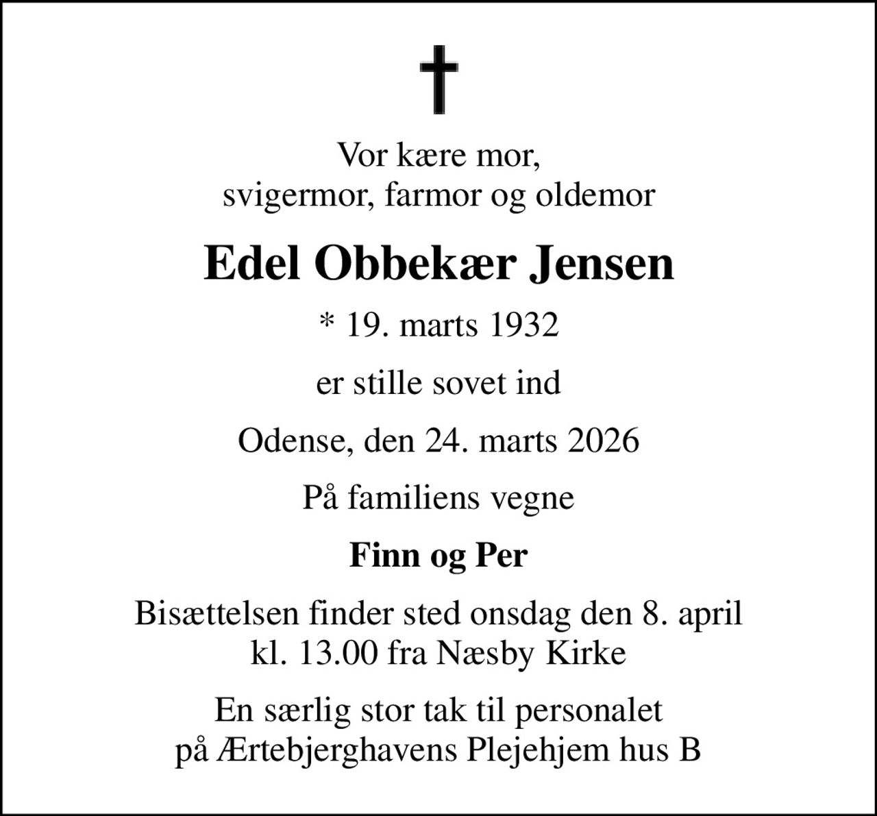 Vor kære mor, svigermor, farmor og oldemor
Edel Obbekær Jensen
* 19. marts 1932
er stille sovet ind
Odense, den 24. marts 2026
På familiens vegne
Finn og Per
Bisættelsen finder sted onsdag den 8. april kl. 13.00 fra Næsby Kirke
En særlig stor tak til personalet på Ærtebjerghavens Plejehjem hus B