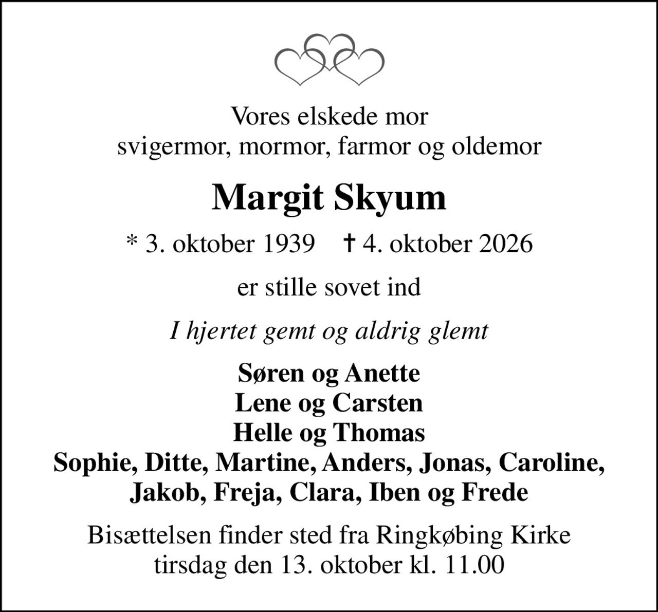 Vores elskede mor svigermor, mormor, farmor og oldemor
Margit Skyum
* 3. oktober 1939    ✝ 4. oktober 2026
er stille sovet ind
I hjertet gemt og aldrig glemt
Søren og Anette Lene og Carsten Helle og Thomas Sophie, Ditte, Martine, Anders, Jonas, Caroline, Jakob, Freja, Clara, Iben og Frede
Bisættelsen finder sted fra Ringkøbing Kirke  tirsdag den 13. oktober kl. 11.00