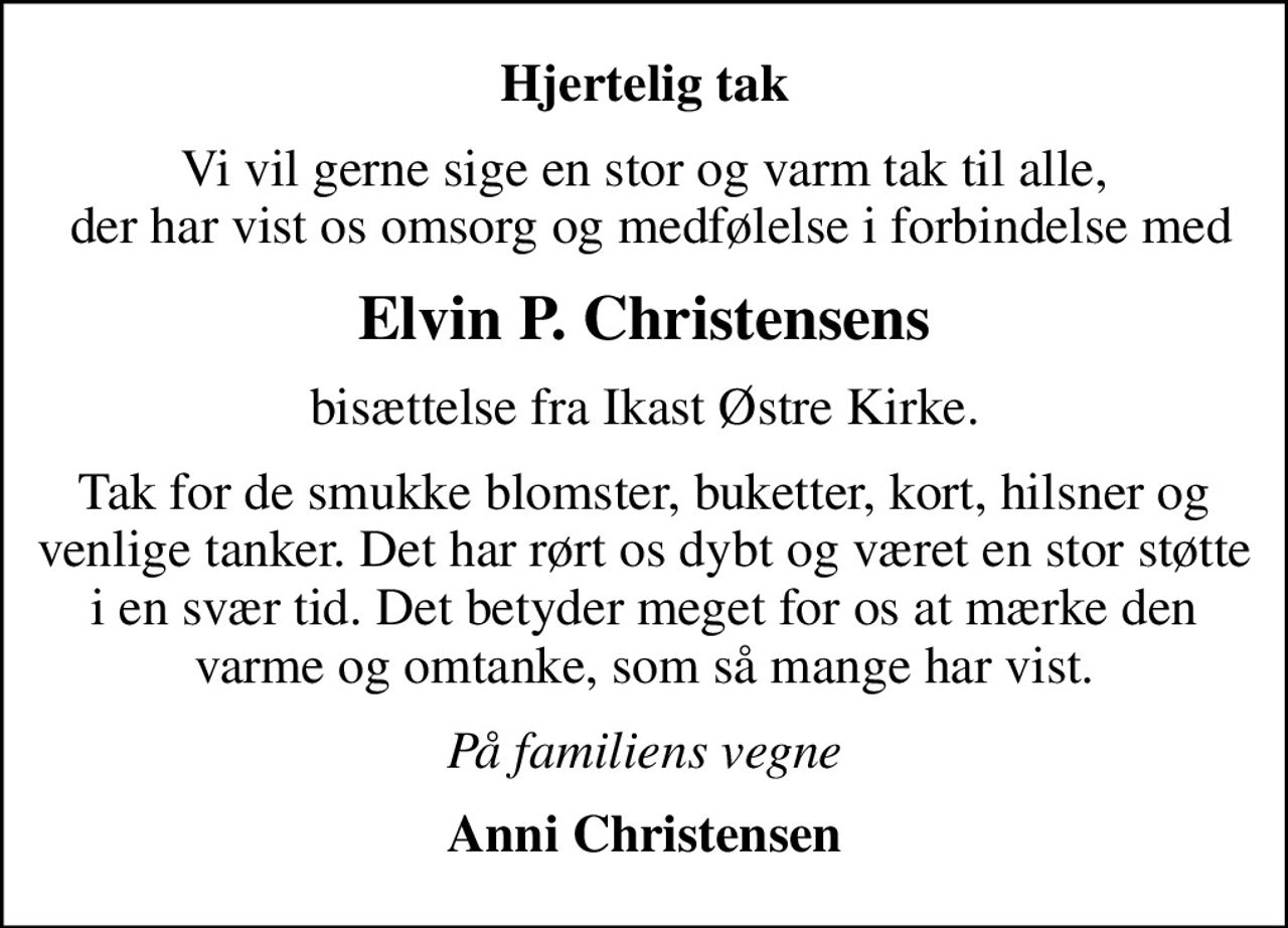 Hjertelig tak
Vi vil gerne sige en stor og varm tak til alle,  der har vist os omsorg og medfølelse i forbindelse med
Elvin P. Christensens
bisættelse fra Ikast Østre Kirke.
Tak for de smukke blomster, buketter, kort, hilsner og venlige tanker. Det har rørt os dybt og været en stor støtte i en svær tid. Det betyder meget for os at mærke den varme og omtanke, som så mange har vist.
På familiens vegne
Anni Christensen