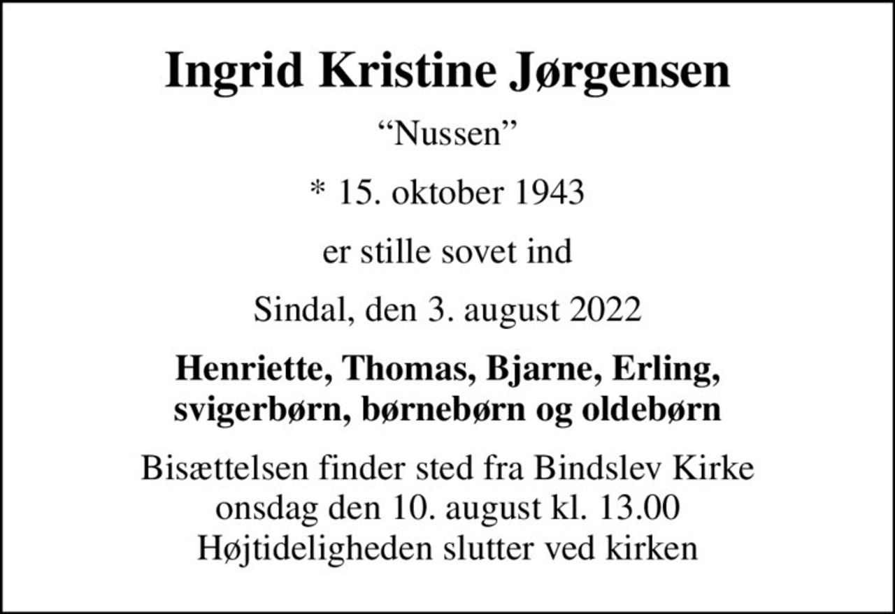 Ingrid Kristine Jørgensen
Nussen
* 15. oktober 1943
er stille sovet ind
Sindal, den 3. august 2022
Henriette, Thomas, Bjarne, Erling, svigerbørn, børnebørn og oldebørn
Bisættelsen finder sted fra Bindslev Kirke  onsdag den 10. august kl. 13.00  Højtideligheden slutter ved kirken