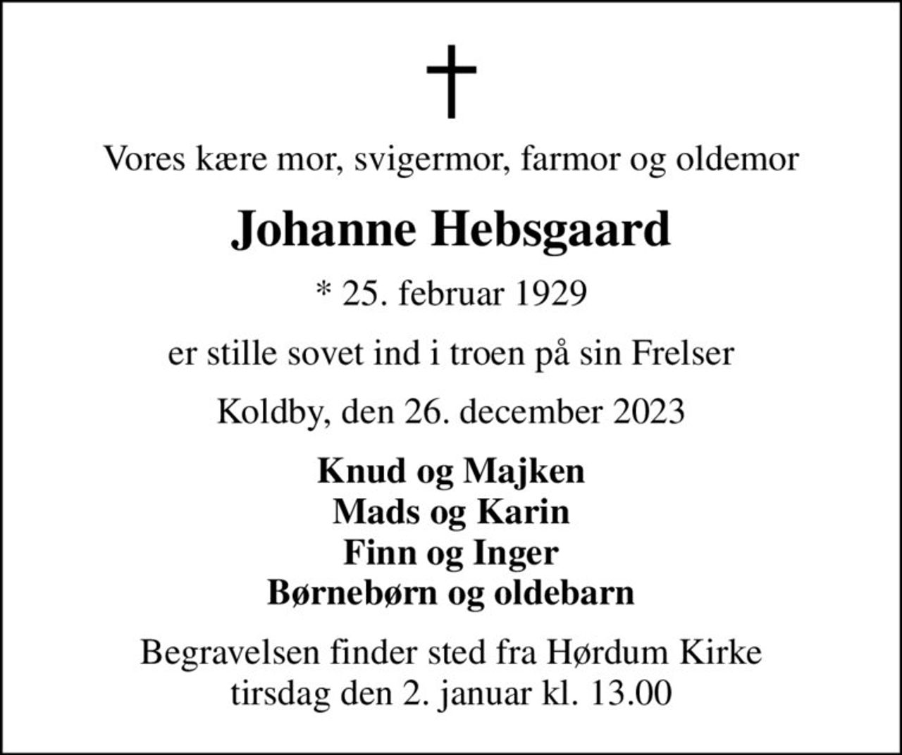 Vores kære mor, svigermor, farmor og oldemor
Johanne Hebsgaard
* 25. februar 1929
er stille sovet ind i troen på sin Frelser
Koldby, den 26. december 2023
Knud og Majken Mads og Karin Finn og Inger Børnebørn og oldebarn
Begravelsen finder sted fra Hørdum Kirke  tirsdag den 2. januar kl. 13.00