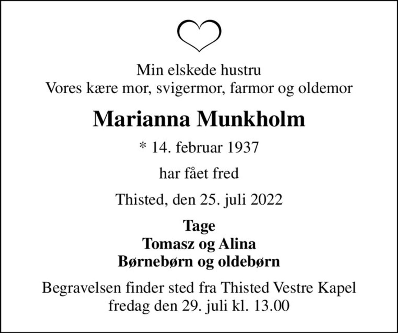 Min elskede hustru Vores kære mor, svigermor, farmor og oldemor
Marianna Munkholm
* 14. februar 1937
har fået fred
Thisted, den 25. juli 2022
Tage Tomasz og Alina Børnebørn og oldebørn
Begravelsen finder sted fra Thisted Vestre Kapel  fredag den 29. juli kl. 13.00