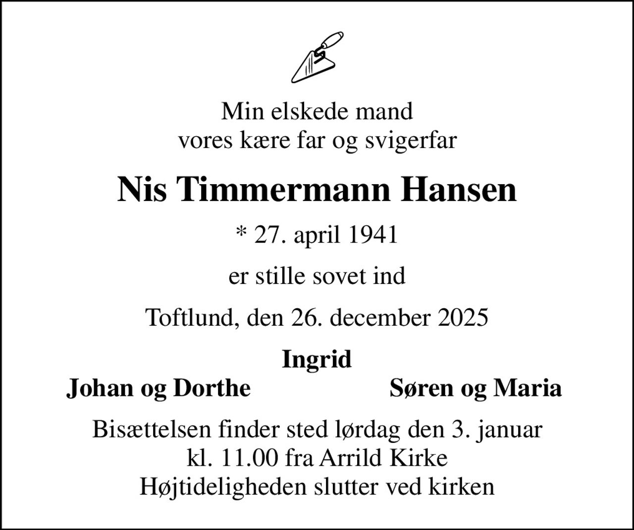 Min elskede mand vores kære far og svigerfar
Nis Timmermann Hansen
* 27. april 1941
er stille sovet ind
Toftlund, den 26. december 2025
Ingrid
Johan og Dorthe
Søren og Maria
Bisættelsen finder sted lørdag den 3. januar kl. 11.00 fra Arrild Kirke Højtideligheden slutter ved kirken