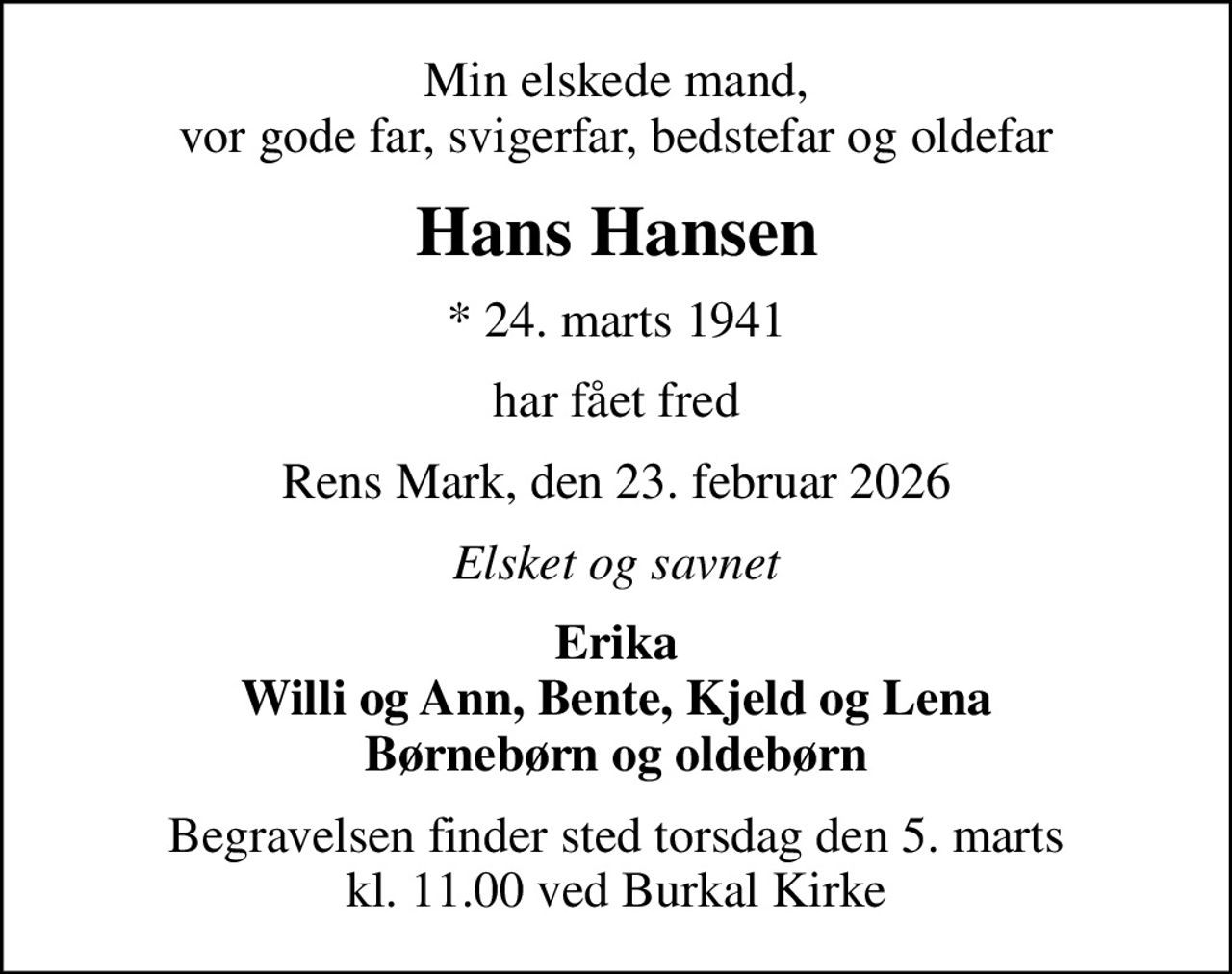 Min elskede mand, vor gode far, svigerfar, bedstefar og oldefar
Hans Hansen
* 24. marts 1941
har fået fred
Rens Mark, den 23. februar 2026
Elsket og savnet
Erika Willi og Ann, Bente, Kjeld og Lena Børnebørn og oldebørn
Begravelsen finder sted torsdag den 5. marts kl. 11.00 ved Burkal Kirke