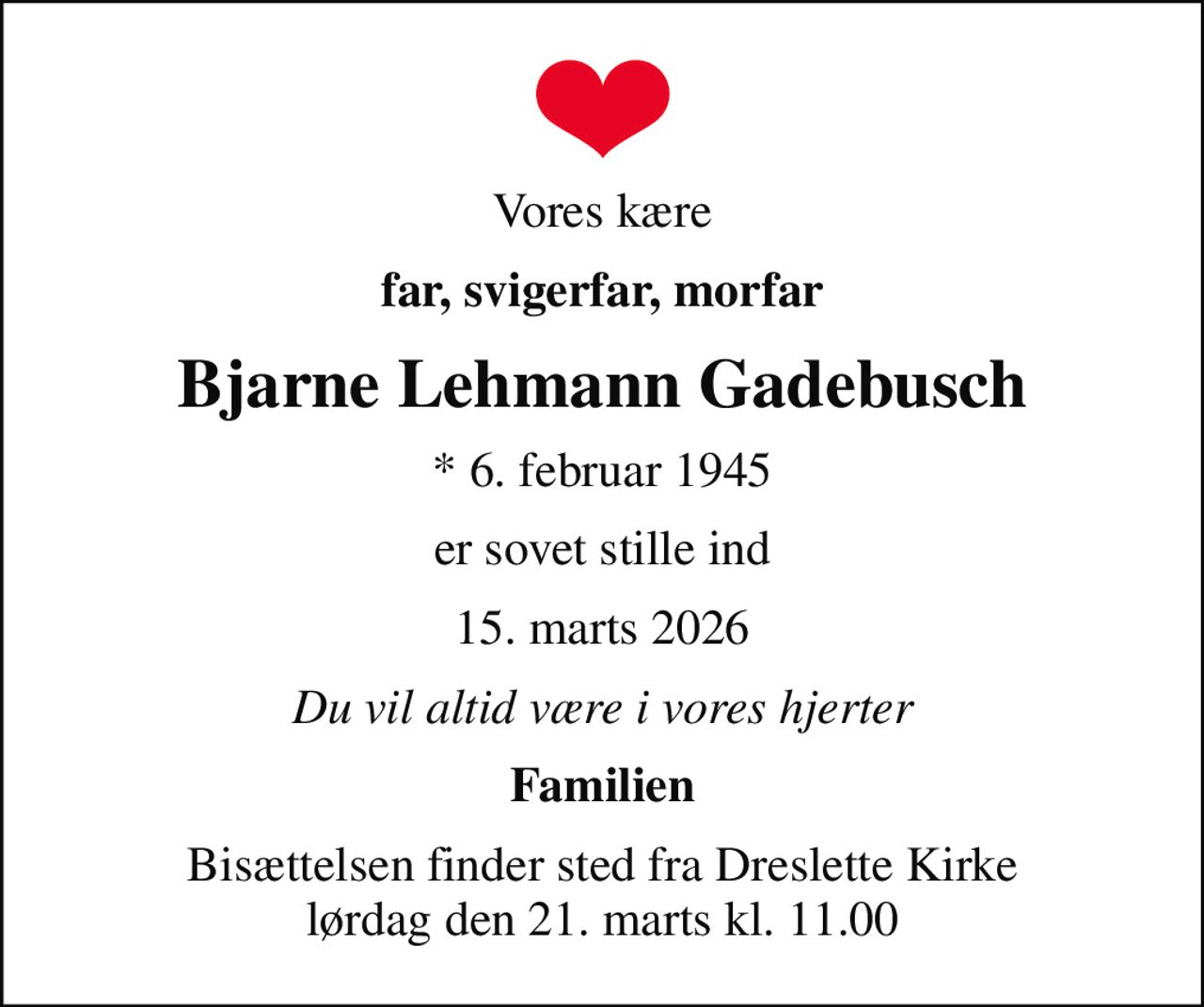 Vores kære
far, svigerfar, morfar
Bjarne Lehmann Gadebusch
* 6. februar 1945
er sovet stille ind
15. marts 2026
Du vil altid være i vores hjerter
Familien
Bisættelsen finder sted fra Dreslette Kirke  lørdag den 21. marts kl. 11.00