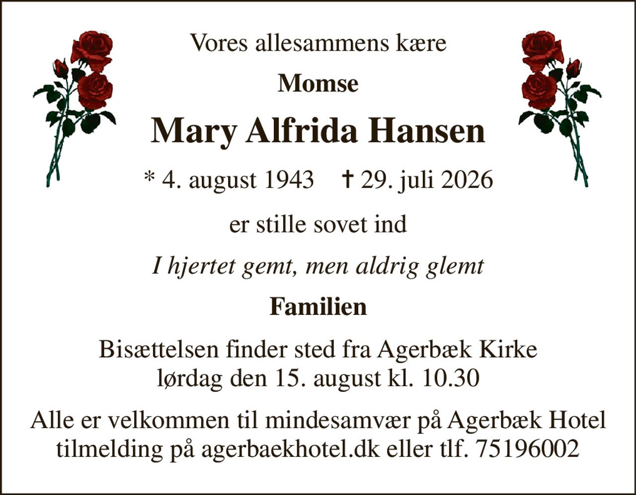 Vores allesammens kære 
Momse 
Mary Alfrida Hansen 
*​ 4. august 1943​    ✝​ 29. juli 2026 
er stille sovet ind 
I hjertet gemt, men aldrig glemt 
Familien 
Bisættelsen​ finder sted fra Agerbæk Kirke​ lørdag den 15. august​ kl. 10.30 
Alle er velkommen til mindesamvær på Agerbæk Hotel tilmelding på agerbaekhotel.dk eller tlf. 75196002