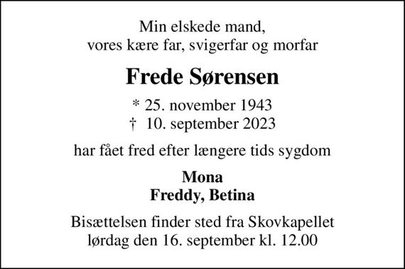 Min elskede mand, vores kære far, svigerfar og morfar
Frede Sørensen
* 25. november 1943
						&#x271d; 10. september 2023
har fået fred efter længere tids sygdom
Mona Freddy, Betina
Bisættelsen finder sted fra Skovkapellet  lørdag den 16. september kl. 12.00