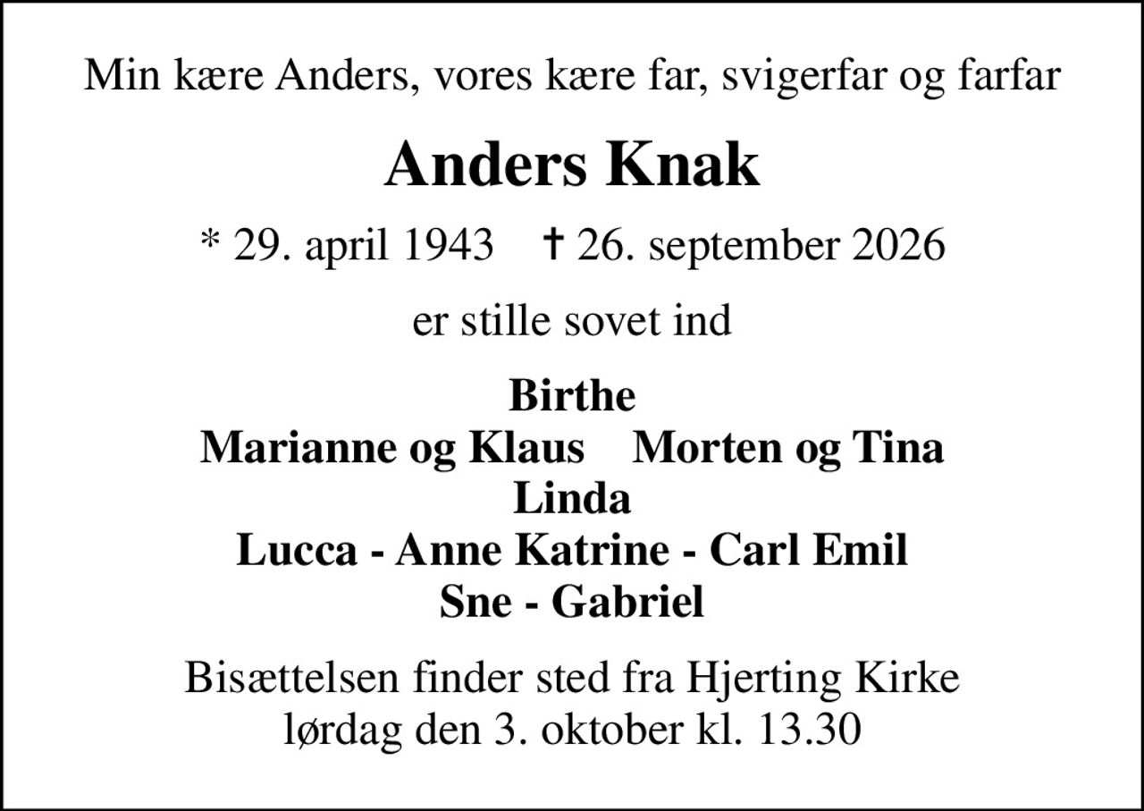 Min kære Anders, vores kære far, svigerfar og farfar
Anders Knak
* 29. april 1943    ✝ 26. september 2026
er stille sovet ind
Birthe Marianne og Klaus    Morten og Tina Linda Lucca - Anne Katrine - Carl Emil Sne - Gabriel
Bisættelsen finder sted fra Hjerting Kirke  lørdag den 3. oktober kl. 13.30