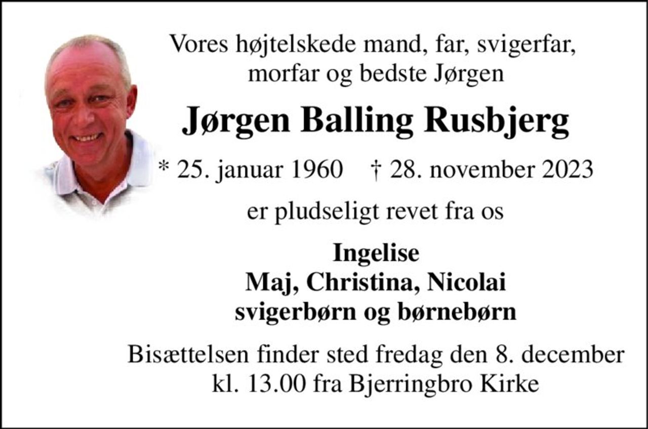 Vores højtelskede mand, far, svigerfar,  morfar og bedste Jørgen 
Jørgen Balling Rusbjerg 
*​ 25. januar 1960​    †​ 28. november 2023 
er pludseligt revet fra os 
Ingelise Maj, Christina, Nicolai svigerbørn og børnebørn 
Bisættelsen​ finder sted fredag den 8. december​ kl. 13.00 fra Bjerringbro Kirke