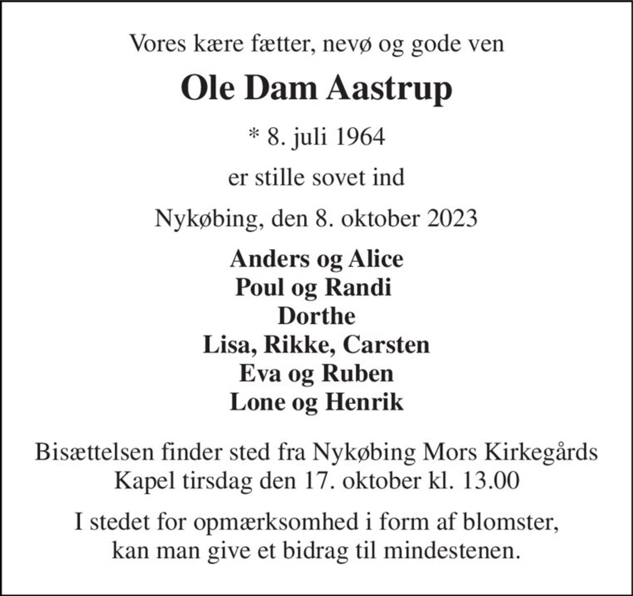 Vores kære fætter, nevø og gode ven 
Ole Dam Aastrup 
*​ 8. juli 1964 
er stille sovet ind 
Nykøbing, den 8. oktober 2023 
Anders og Alice Poul og Randi  Dorthe Lisa, Rikke, Carsten Eva og Ruben Lone og Henrik 
Bisættelsen​ finder sted fra Nykøbing Mors Kirkegårds​ Kapel tirsdag den 17. oktober​ kl. 13.00 
I stedet for opmærksomhed i form af blomster, kan man give et bidrag til mindestenen.