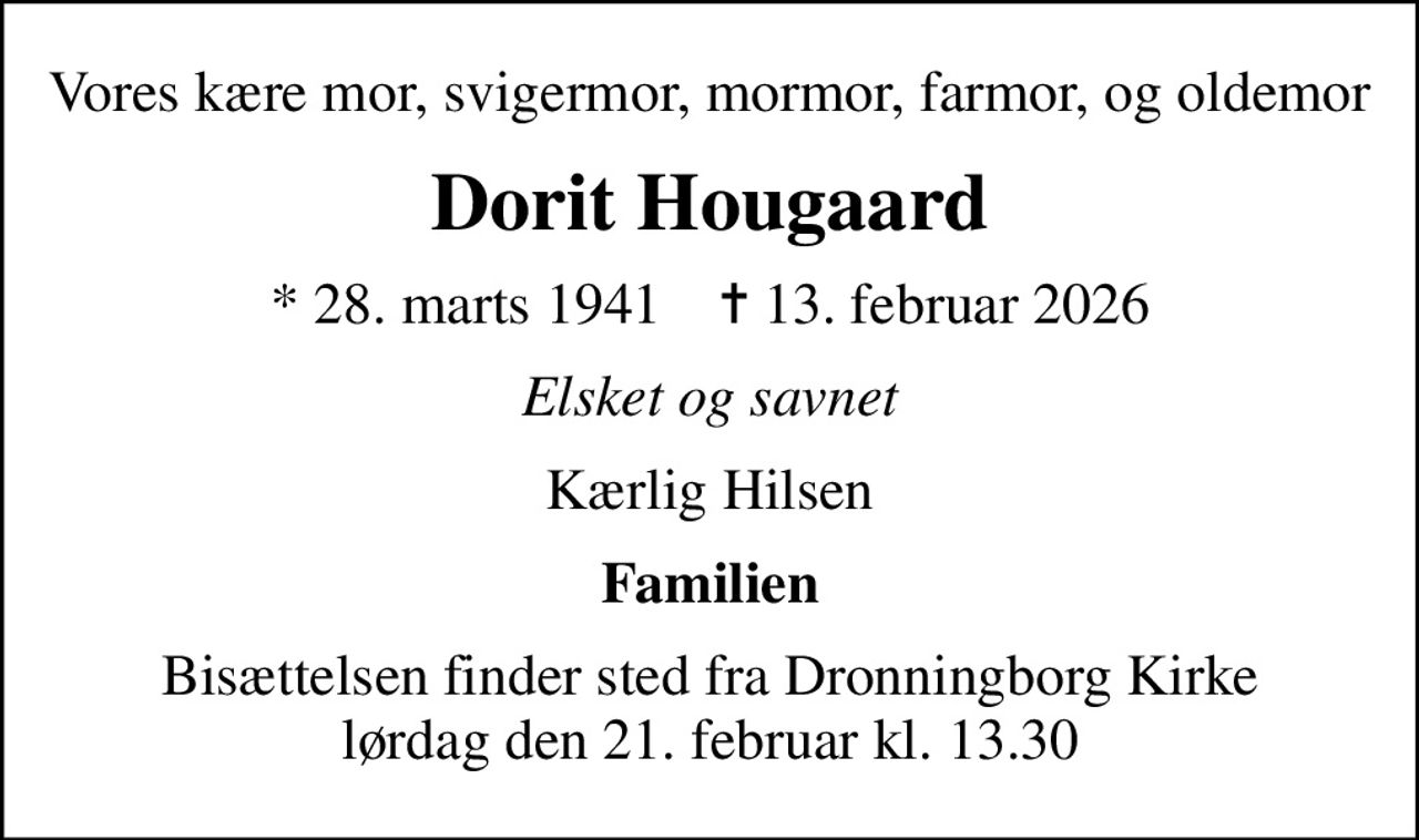 Vores kære mor, svigermor, mormor, farmor, og oldemor
Dorit Hougaard
* 28. marts 1941    ✝ 13. februar 2026
Elsket og savnet
Kærlig Hilsen
Familien
Bisættelsen finder sted fra Dronningborg Kirke  lørdag den 21. februar kl. 13.30