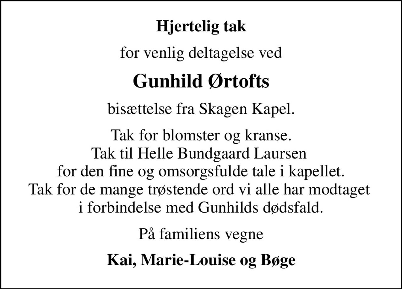 Hjertelig tak
for venlig deltagelse ved
Gunhild Ørtofts
bisættelse fra Skagen Kapel.
Tak for blomster og kranse. Tak til Helle Bundgaard Laursen  for den fine og omsorgsfulde tale i kapellet. Tak for de mange trøstende ord vi alle har modtaget  i forbindelse med Gunhilds dødsfald.
På familiens vegne
Kai, Marie-Louise og Bøge