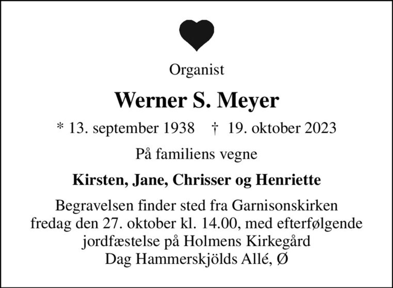 Organist
Werner S. Meyer
* 13. september 1938    ✝ 19. oktober 2023
På familiens vegne
Kirsten, Jane, Chrisser og Henriette
Begravelsen finder sted fra Garnisonskirken fredag den 27. oktober kl. 14.00, med efterfølgende jordfæstelse på Holmens Kirkegård Dag Hammerskjölds Allé, Ø