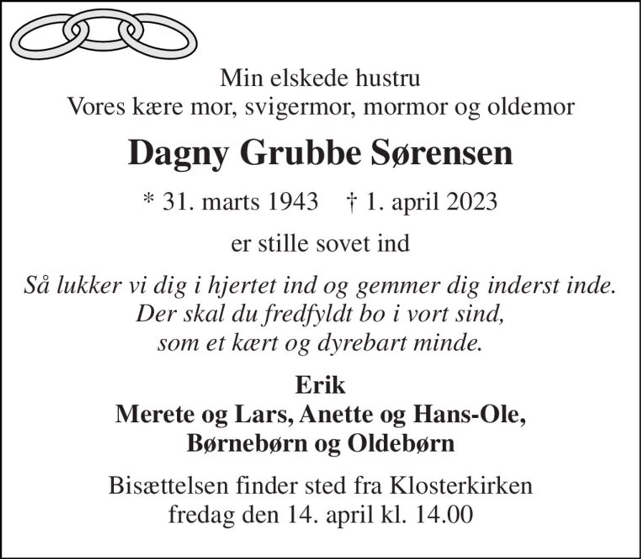 Min elskede hustru Vores kære mor, svigermor, mormor og oldemor 
Dagny Grubbe Sørensen 
* 31. marts 1943    † 1. april 2023 
er stille sovet ind 
Så lukker vi dig i hjertet ind og gemmer dig inderst inde. Der skal du fredfyldt bo i vort sind, som et kært og dyrebart minde. 
Erik Merete og Lars, Anette og Hans-Ole, Børnebørn og Oldebørn 
Bisættelsen finder sted fra Klosterkirken fredag den 14. april kl. 14.00