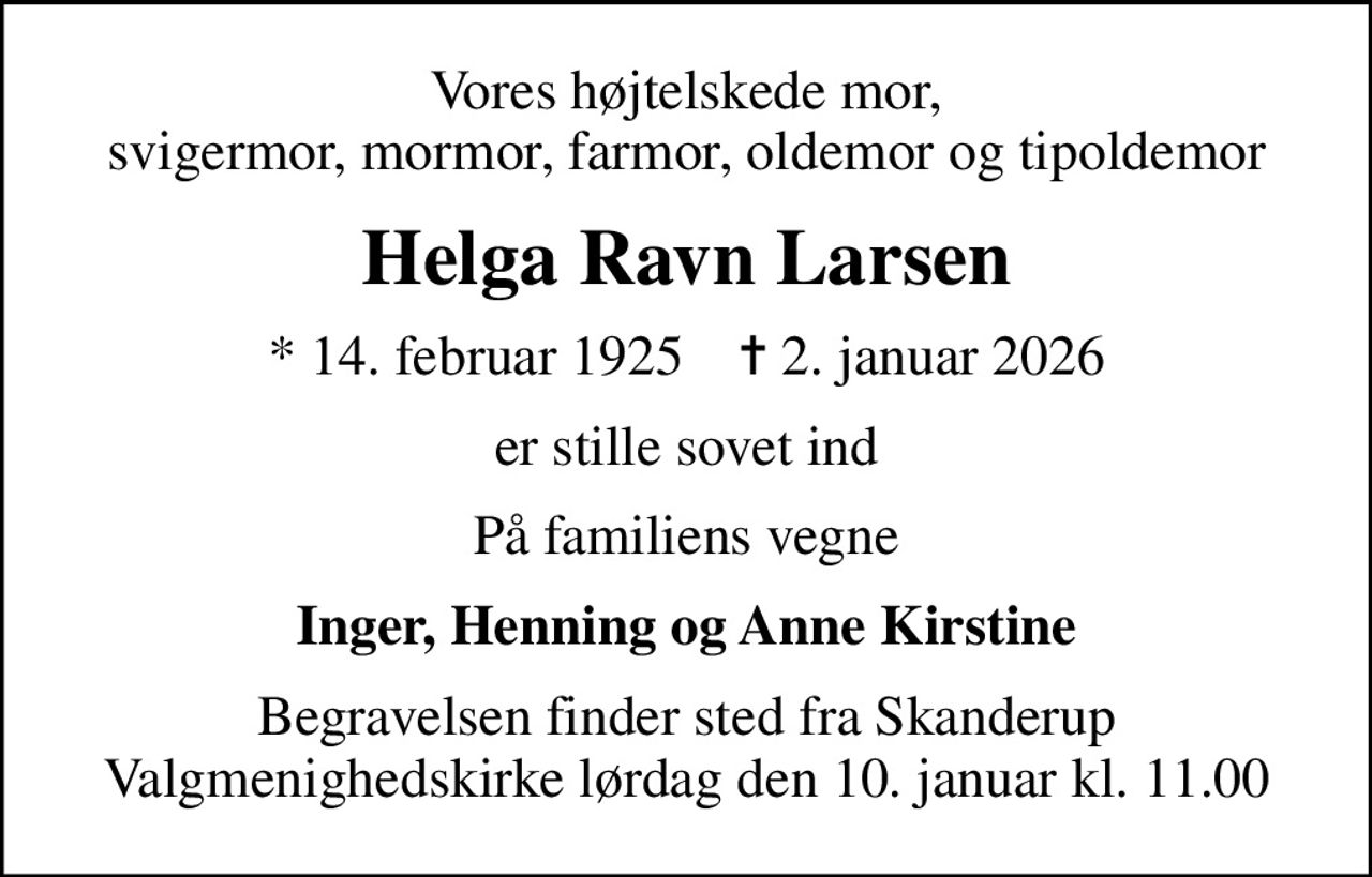 Vores højtelskede mor, svigermor, mormor, farmor, oldemor og tipoldemor
Helga Ravn Larsen
* 14. februar 1925    ✝ 2. januar 2026
er stille sovet ind
På familiens vegne
Inger, Henning og Anne Kirstine
Begravelsen finder sted fra Skanderup Valgmenighedskirke  lørdag den 10. januar kl. 11.00