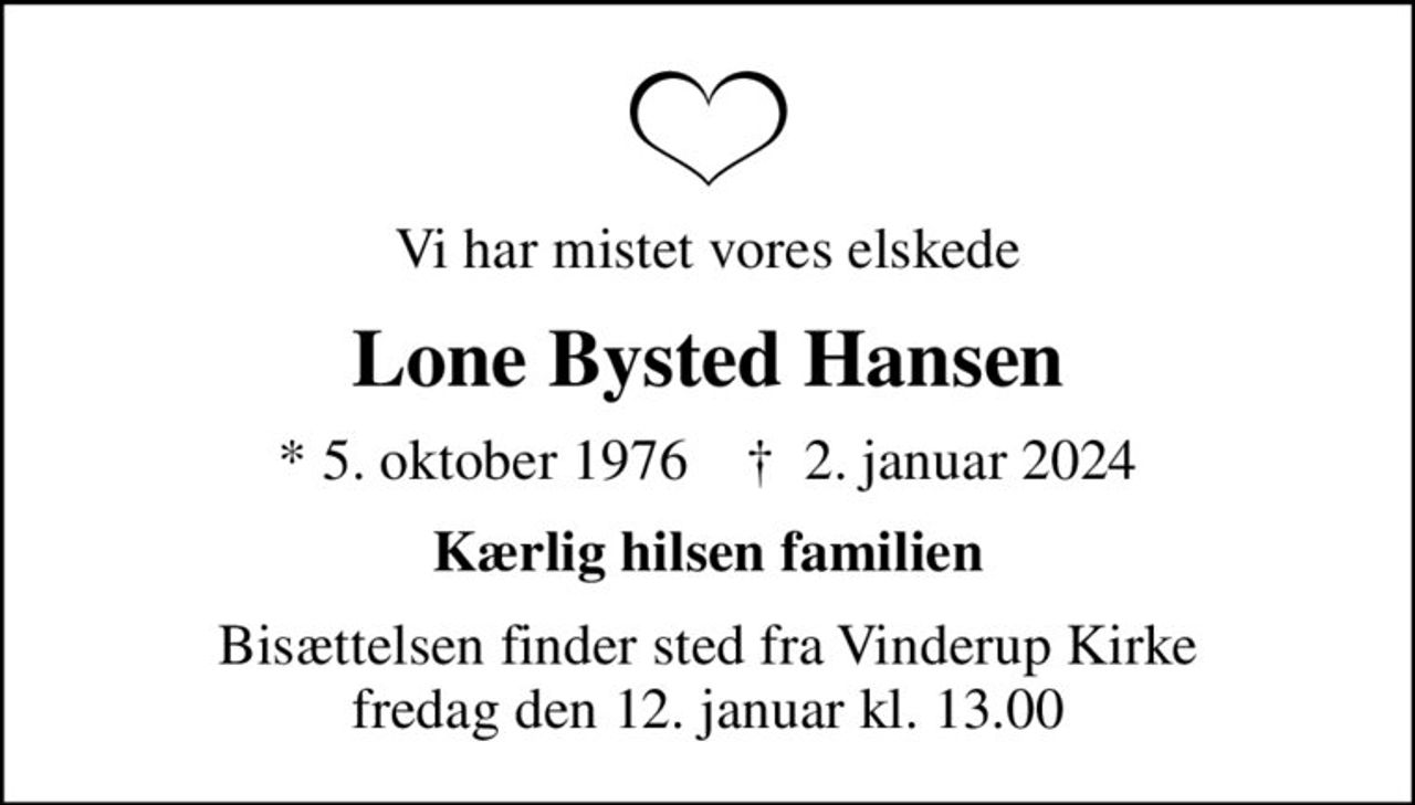 Vi har mistet vores elskede
Lone Bysted Hansen
* 5. oktober 1976    ✝ 2. januar 2024
Kærlig hilsen familien
Bisættelsen finder sted fra Vinderup Kirke  fredag den 12. januar kl. 13.00